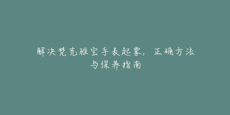 解决梵克雅宝手表起雾：正确方法与保养指南