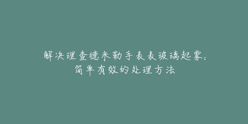 解决理查德米勒手表表玻璃起雾：简单有效的处理方法