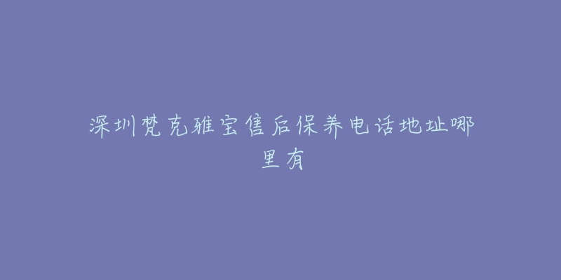 深圳梵克雅宝售后保养电话地址哪里有