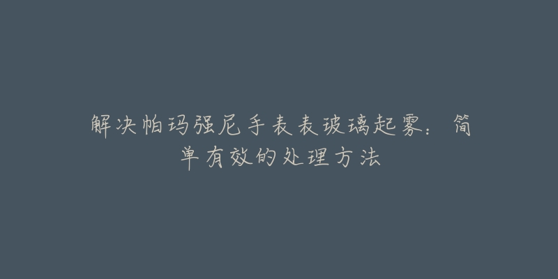 解决帕玛强尼手表表玻璃起雾：简单有效的处理方法