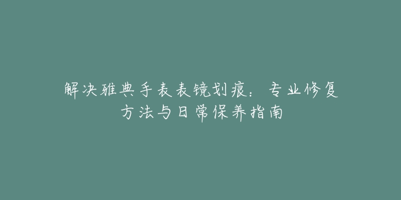 解决雅典手表表镜划痕：专业修复方法与日常保养指南