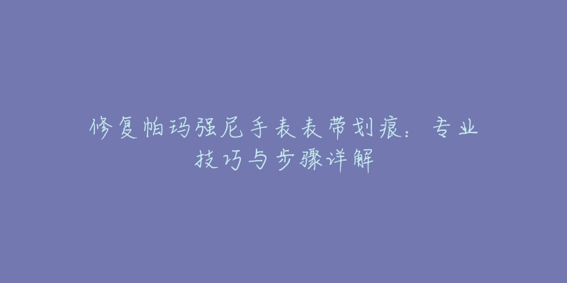 修复帕玛强尼手表表带划痕：专业技巧与步骤详解