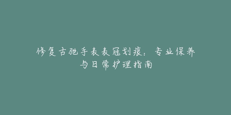 修复古驰手表表冠划痕：专业保养与日常护理指南