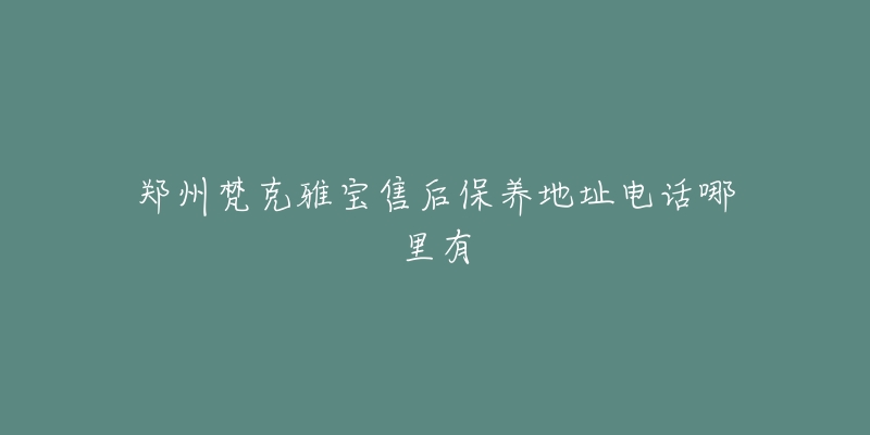 郑州梵克雅宝售后保养地址电话哪里有