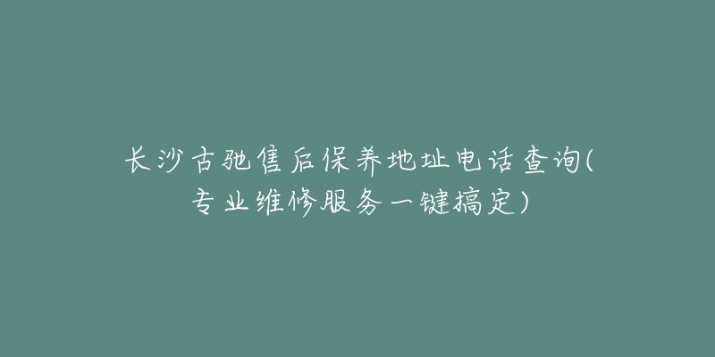 长沙古驰售后保养地址电话查询(专业维修服务一键搞定)