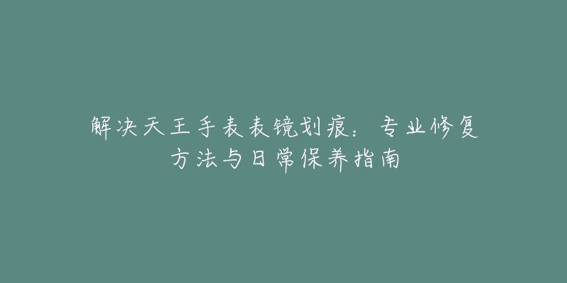 解决天王手表表镜划痕：专业修复方法与日常保养指南