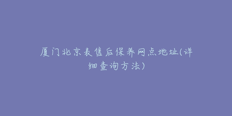 厦门北京表售后保养网点地址(详细查询方法)