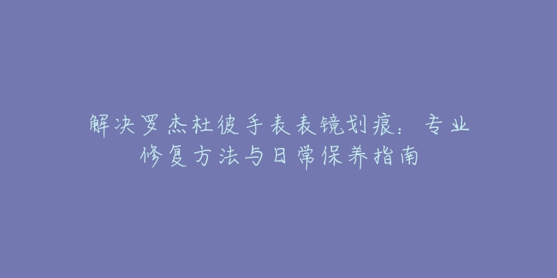 解决罗杰杜彼手表表镜划痕：专业修复方法与日常保养指南