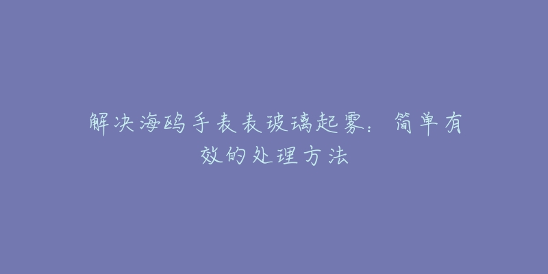 解决海鸥手表表玻璃起雾：简单有效的处理方法