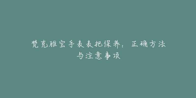 梵克雅宝手表表把保养：正确方法与注意事项