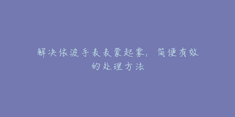 解决依波手表表蒙起雾：简便有效的处理方法