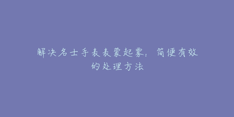 解决名士手表表蒙起雾：简便有效的处理方法