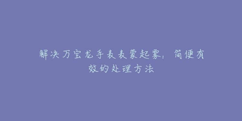 解决万宝龙手表表蒙起雾：简便有效的处理方法