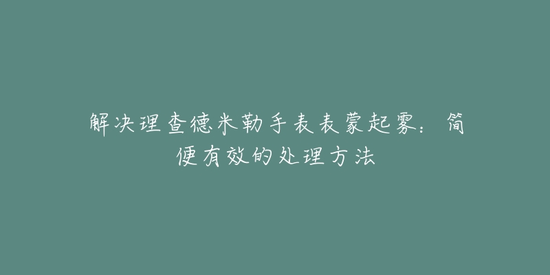 解决理查德米勒手表表蒙起雾：简便有效的处理方法