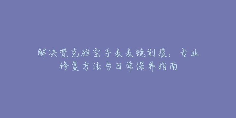 解决梵克雅宝手表表镜划痕：专业修复方法与日常保养指南