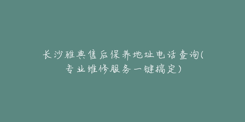 长沙雅典售后保养地址电话查询(专业维修服务一键搞定)