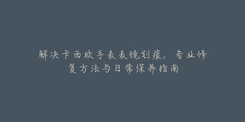 解决卡西欧手表表镜划痕：专业修复方法与日常保养指南