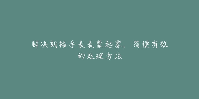 解决朗格手表表蒙起雾：简便有效的处理方法