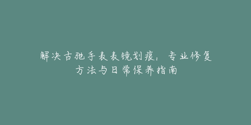 解决古驰手表表镜划痕：专业修复方法与日常保养指南