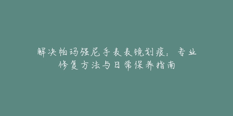 解决帕玛强尼手表表镜划痕：专业修复方法与日常保养指南