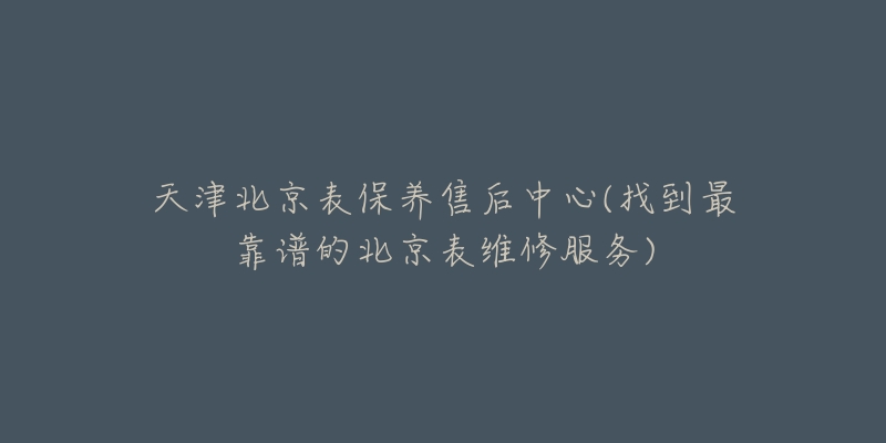 天津北京表保养售后中心(找到最靠谱的北京表维修服务)