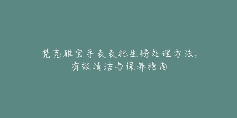 梵克雅宝手表表把生锈处理方法：有效清洁与保养指南