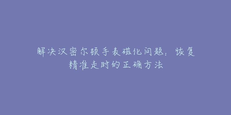 解决汉密尔顿手表磁化问题：恢复精准走时的正确方法