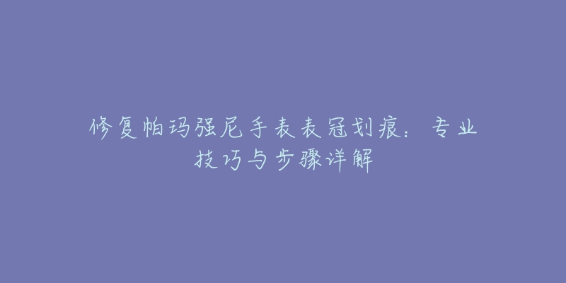 修复帕玛强尼手表表冠划痕：专业技巧与步骤详解