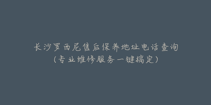 长沙罗西尼售后保养地址电话查询(专业维修服务一键搞定)