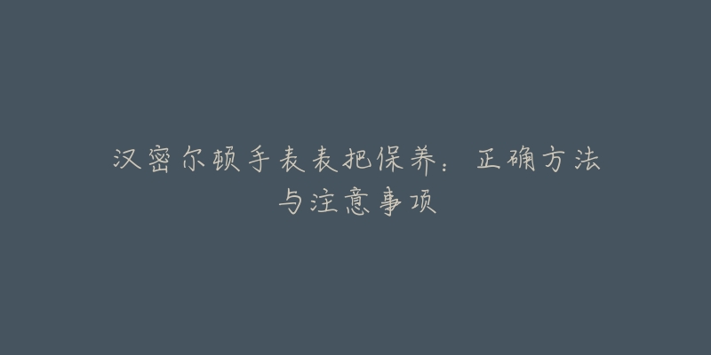 汉密尔顿手表表把保养：正确方法与注意事项