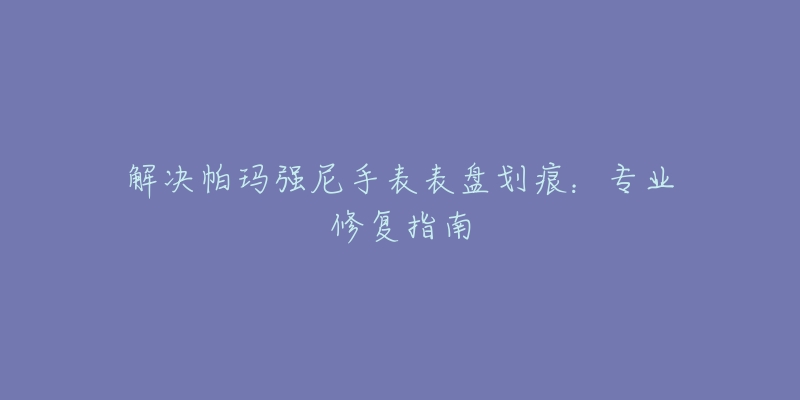 解决帕玛强尼手表表盘划痕：专业修复指南