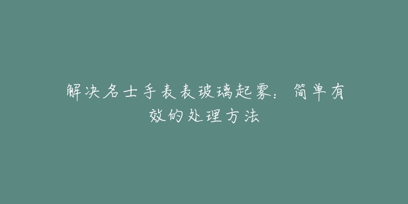 解决名士手表表玻璃起雾：简单有效的处理方法