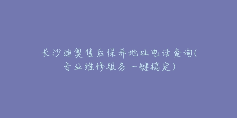 长沙迪奥售后保养地址电话查询(专业维修服务一键搞定)