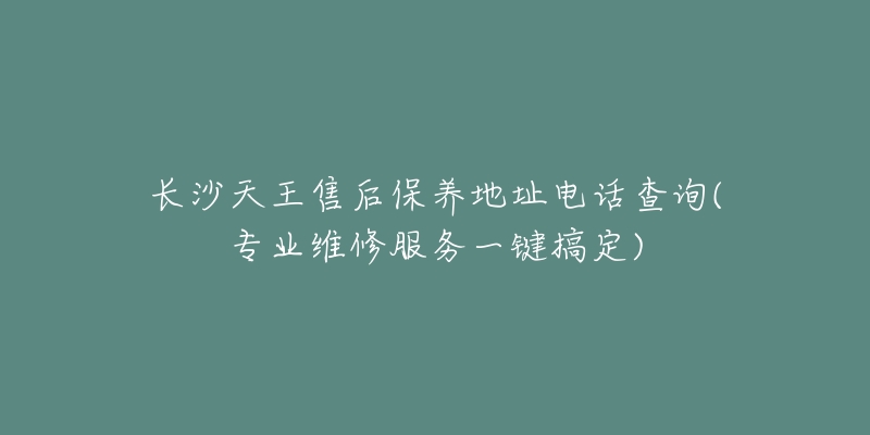 长沙天王售后保养地址电话查询(专业维修服务一键搞定)