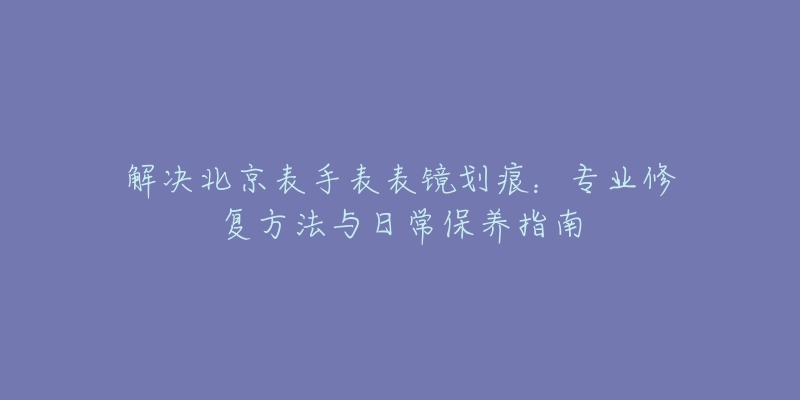 解决北京表手表表镜划痕：专业修复方法与日常保养指南