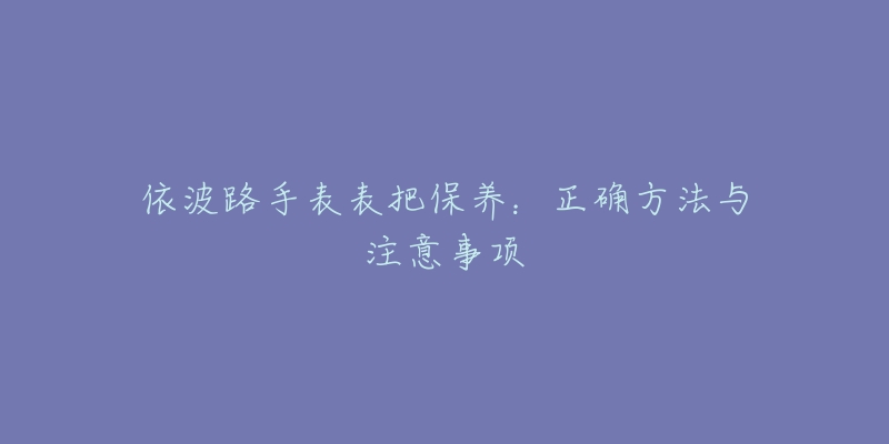 依波路手表表把保养：正确方法与注意事项