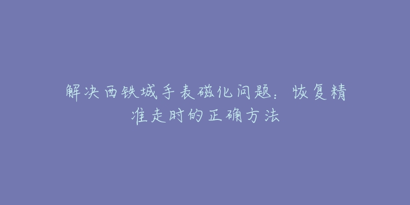 解决西铁城手表磁化问题：恢复精准走时的正确方法