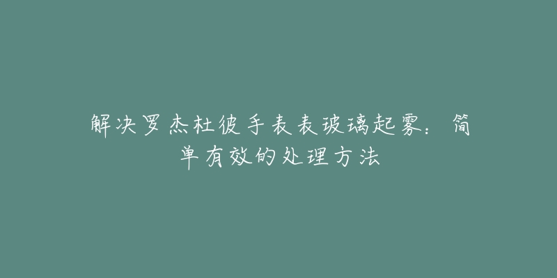 解决罗杰杜彼手表表玻璃起雾：简单有效的处理方法