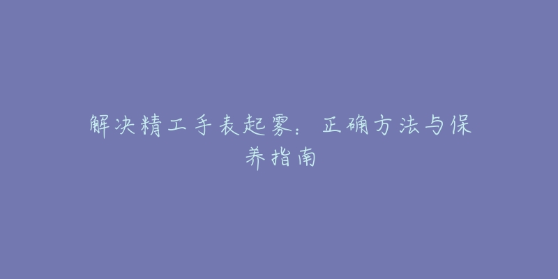 解决精工手表起雾：正确方法与保养指南