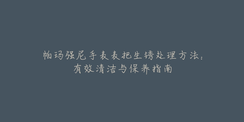 帕玛强尼手表表把生锈处理方法：有效清洁与保养指南