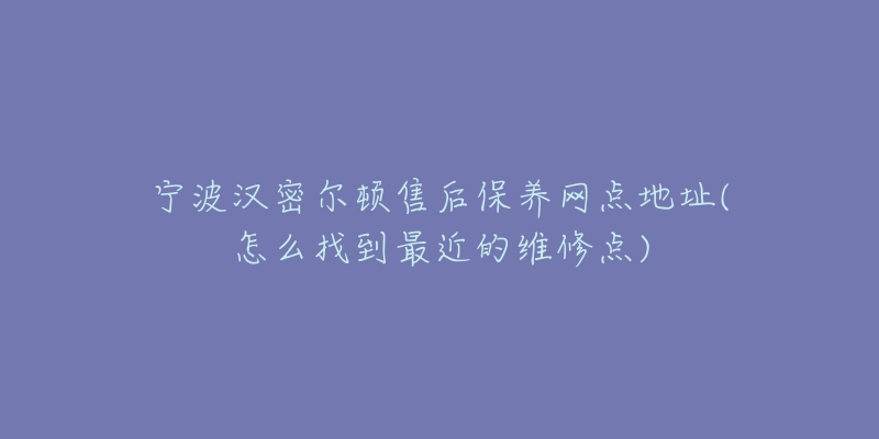 宁波汉密尔顿售后保养网点地址(怎么找到最近的维修点)