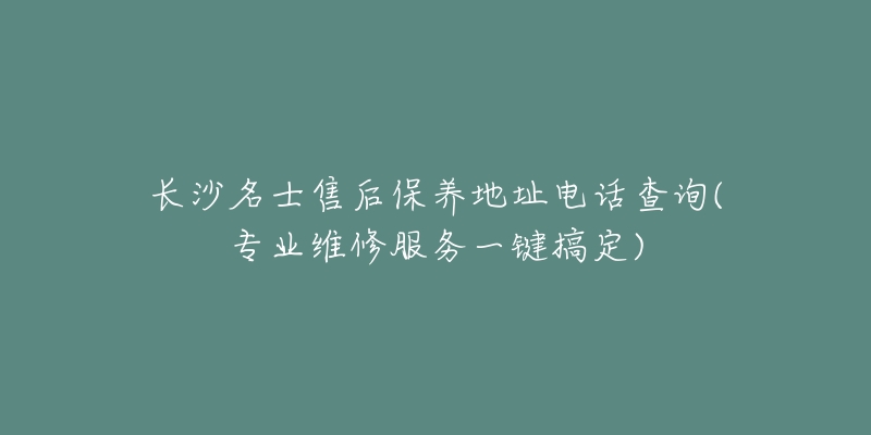 长沙名士售后保养地址电话查询(专业维修服务一键搞定)