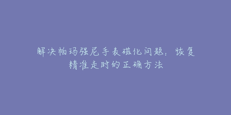 解决帕玛强尼手表磁化问题：恢复精准走时的正确方法