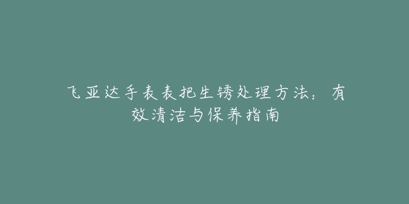 飞亚达手表表把生锈处理方法：有效清洁与保养指南