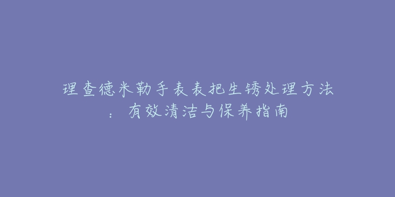 理查德米勒手表表把生锈处理方法：有效清洁与保养指南