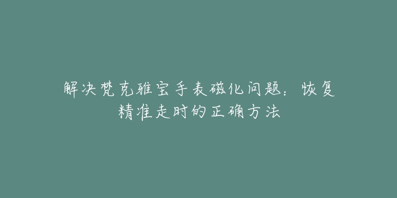 解决梵克雅宝手表磁化问题：恢复精准走时的正确方法