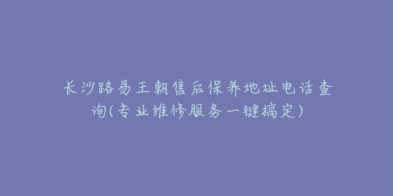 长沙路易王朝售后保养地址电话查询(专业维修服务一键搞定)