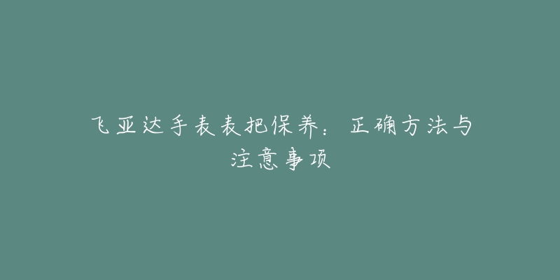 飞亚达手表表把保养：正确方法与注意事项