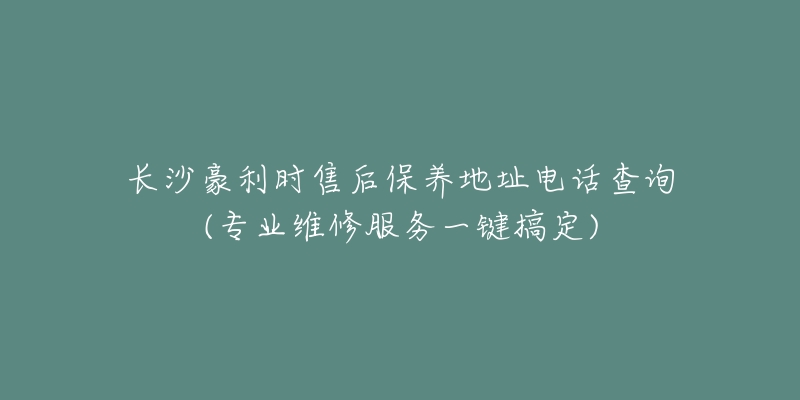 长沙豪利时售后保养地址电话查询(专业维修服务一键搞定)