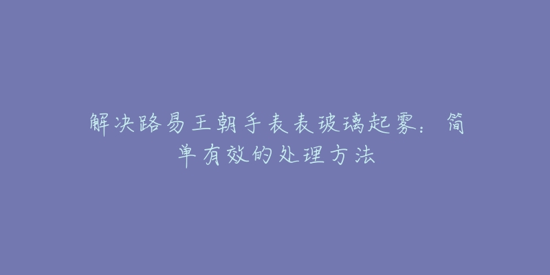 解决路易王朝手表表玻璃起雾：简单有效的处理方法